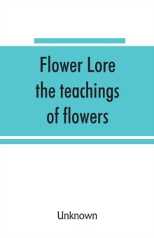 Image for Flower lore; the teachings of flowers, historical, legendary, poetical & symbolical