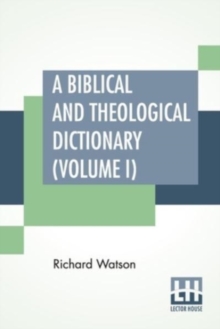 A Biblical And Theological Dictionary (Volume I): In Two Volumes, Vol. I. (A – I). Explanatory Of The History, Manners, And Customs Of The Jews, And Neighbouring Nations. With An Account Of The Most Remarkable Places And Persons Mentioned In Sacred Scripture; An Exposition Of The Principal Doctrines Of Ch