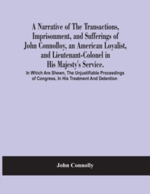 Image for A Narrative Of The Transactions, Imprisonment, And Sufferings Of John Connolloy, An American Loyalist, And Lieutenant-Colonel In His Majesty'S Service. In Which Are Shewn, The Unjustifiable Proceeding