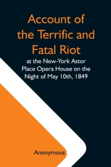 Image for Account Of The Terrific And Fatal Riot At The New-York Astor Place Opera House On The Night Of May 10Th, 1849; With The Quarrels Of Forrest And Macready Including All The Causes Which Led To That Awfu