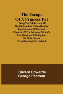 Image for The Escape of a Princess Pat; Being the full account of the capture and fifteen months' imprisonment of Corporal Edwards, of the Princess Patricia's Canadian Light Infantry, and his final escape from 