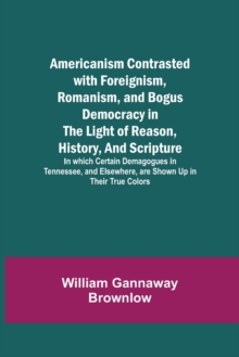 Image for Americanism Contrasted with Foreignism, Romanism, and Bogus Democracy in the Light of Reason, History, and Scripture; In which Certain Demagogues in Tennessee, and Elsewhere, are Shown Up in Their Tru