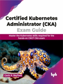 Certified Kubernetes Administrator (CKA) Exam Guide: Master the Kubernetes skills required for the hands-on CNCF CKA exam