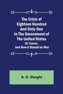 Crisis of Eighteen Hundred and Sixty-One In The Government of The United States; Its Cause, and How it Should be Met