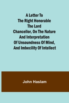 Image for A Letter to the Right Honorable the Lord Chancellor, on the Nature and Interpretation of Unsoundness of Mind, and Imbecility of Intellect