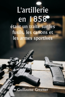 Image for L'artillerie en 1858 etant un traite sur les fusils, les canons et les armes sportives; Expliquer les principes de la science de l'artillerie et decrire les dernieres ameliorations apportees aux armes