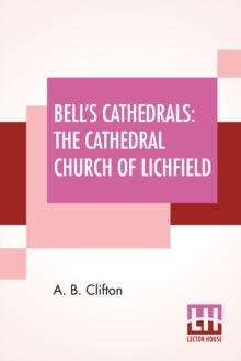 Bell’s Cathedrals: The Cathedral Church Of Lichfield – A Description Of Its Fabric And A Brief History Of The Episcopal See