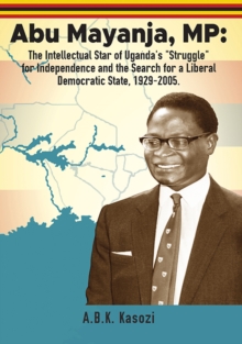 Image for Abu Mayanja, MP: The Intellectual Star of Uganda's &quote;Struggle&quote; for Independence and the Search for a Liberal Democratic State, 1929-2005
