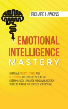 Image for Emotional Intelligence Mastery : Overcome Anxiety, Stress and Depression, and Develop Your Active Listening, Body Language and Communication Skills to Achieve the Success You Deserve