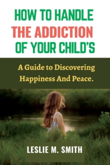 Image for How To Handle The Addiction Of Your Child's : A Guide to Discovering Happiness And Peace.