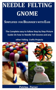 Needle Felting Gnome Simplified For Beginner’s With Ease: The Complete Easy To Follow Step By Step Picture Guide On How To Needle Felt Gnome And Any Other Felting Craft Projects