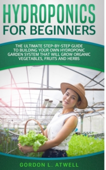 Image for Hydroponics for Beginners : The Ultimate Step-By-Step Guide To Build Your Own Hydroponic Garden System That Will Grow Organic Vegetables, Fruits, and Herbs