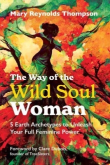 The Way of the Wild Soul Woman: 5 Earth Archetypes to Unleash Your Full Feminine Power
